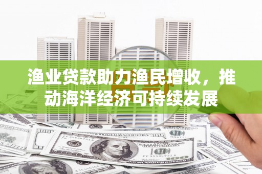 徐闻渔业贷款助力渔民增收，推动海洋经济可持续发展