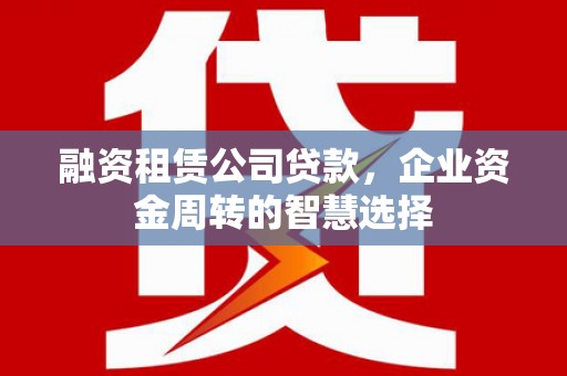 徐闻融资租赁公司贷款，企业资金周转的智慧选择